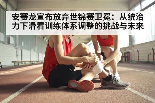 安赛龙宣布放弃世锦赛卫冕:从统治力下滑看训练体系调整的挑战与未来
